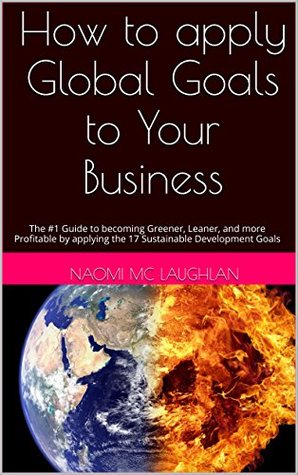 Read How to apply Global Goals to Your Business: The #1 Guide to becoming Greener, Leaner, and more Profitable by applying the 17 Sustainable Development Goals - Naomi Mc Laughlan file in PDF