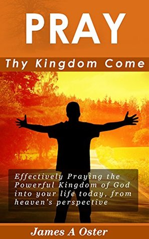 Download Pray Thy Kingdom Come: Effectively Praying the Powerful Kingdom of God into your life, from Heaven's Perspective (Prayer, Intercession, Kingdom of God, Spiritual Warfare, Effective Results) - James A. Oster | ePub