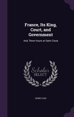 Read France, Its King, Court, and Government: And, Three Hours at Saint Cloud - Lewis Cass | PDF