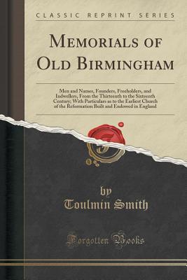 Read online Memorials of Old Birmingham: Men and Names, Founders, Freeholders, and Indwellers, from the Thirteenth to the Sixteenth Century; With Particulars as to the Earliest Church of the Reformation Built and Endowed in England (Classic Reprint) - TOULMIN SMITH | ePub