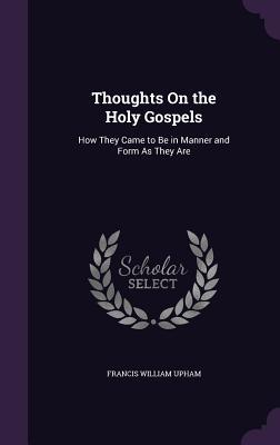 Read Thoughts on the Holy Gospels: How They Came to Be in Manner and Form as They Are - Francis William Upham | PDF