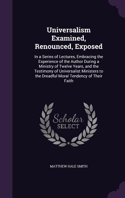 Read online Universalism Examined, Renounced, Exposed: In a Series of Lectures, Embracing the Experience of the Author During a Ministry of Twelve Years, and the Testimony of Universalist Ministers to the Dreadful Moral Tendency of Their Faith - Matthew Hale Smith | ePub