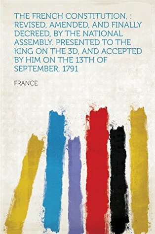 Download The French Constitution, : Revised, Amended, and Finally Decreed, by the National Assembly. Presented to the King on the 3d, and Accepted by Him on the 13th of September, 1791 - France | ePub
