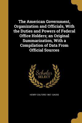 Download The American Government, Organization and Officials, with the Duties and Powers of Federal Office Holders; An Original Summarization, with a Compilation of Data from Official Sources - Henry Colford 1867- Gauss | PDF
