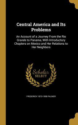 Read online Central America and Its Problems: An Account of a Journey from the Rio Grande to Panama, with Introductory Chapters on Mexico and Her Relations to Her Neighbors - Frederick Palmer | PDF