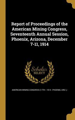 Download Report of Proceedings of the American Mining Congress, Seventeenth Annual Session, Phoenix, Arizona, December 7-11, 1914 - American Mining Congress (17th 1914 | PDF