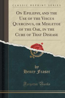 Read On Epilepsy, and the Use of the Viscus Quercinus, or Misletoe of the Oak, in the Cure of That Disease (Classic Reprint) - Henry Fraser file in ePub