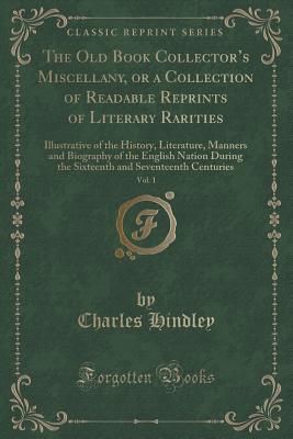 Read The Old Book Collector's Miscellany, or a Collection of Readable Reprints of Literary Rarities, Vol. 1: Illustrative of the History, Literature, Manners and Biography of the English Nation During the Sixteenth and Seventeenth Centuries - Charles Hindley | PDF