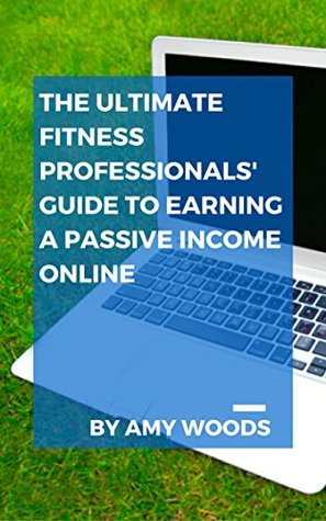 Download The Ultimate Fitness Professionals' Guide To Earning A Passive Income Online: More Income. More Flexibility. Enjoy Your Fitness Business! - Amy J Woods | PDF