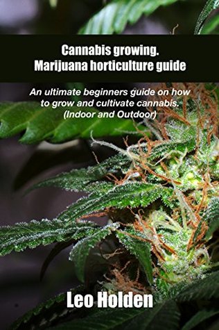 Read online Cannabis growing. Marijuana horticulture guide: An ultimate beginner’s guide on how to grow and cultivate cannabis (Indoor and Outdoor) - Leo Holden | ePub