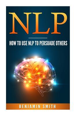 Download Neuro Linguistic Programming: How to Use Nlp to Persuade Others - Benjamin Smith | PDF