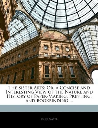 Download The Sister Arts; Or, a Concise and Interesting View of the Nature and History of Paper-Making, Printing, and Bookbinding - John Baxter | ePub