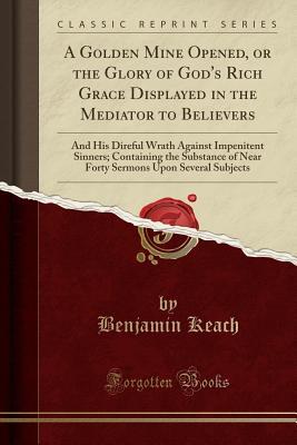 Download A Golden Mine Opened, or the Glory of God's Rich Grace Displayed in the Mediator to Believers: And His Direful Wrath Against Impenitent Sinners; Containing the Substance of Near Forty Sermons Upon Several Subjects (Classic Reprint) - Benjamin Keach | PDF