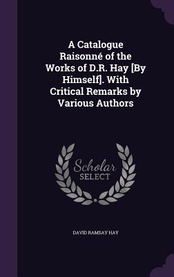 Read A Catalogue Raisonne of the Works of D.R. Hay [By Himself]. with Critical Remarks by Various Authors - David Ramsay Hay | ePub