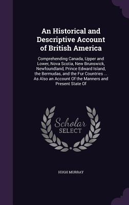 Read An Historical and Descriptive Account of British America: Comprehending Canada, Upper and Lower, Nova Scotia, New Brunswick, Newfoundland, Prince Edward Island, the Bermudas, and the Fur Countries  as Also an Account of the Manners and Present State of - Hugh Murray file in PDF