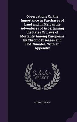 Read Observations on the Importance in Purchases of Land and in Mercantile Adventures of Ascertaining the Rates or Laws of Mortality Among Europeans by Chronic Diseases and Hot Climates, with an Appendix - George Farren | ePub