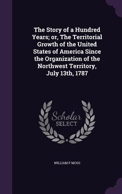 Read online The Story of a Hundred Years; Or, the Territorial Growth of the United States of America Since the Organization of the Northwest Territory, July 13th, 1787 - William P. Moss | PDF