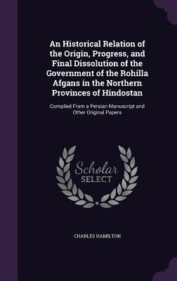 Read An Historical Relation of the Origin, Progress, and Final Dissolution of the Government of the Rohilla Afgans in the Northern Provinces of Hindostan: Compiled from a Persian Manuscript and Other Original Papers - Charles Hamilton | PDF