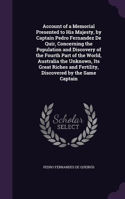 Read Account of a Memorial Presented to His Majesty, by Captain Pedro Fernandez de Quir, Concerning the Population and Discovery of the Fourth Part of the World, Australia the Unknown, Its Great Riches and Fertility, Discovered by the Same Captain - Pedro Fernández de Quirós | ePub