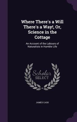 Read online Where There's a Will There's a Way!, Or, Science in the Cottage: An Account of the Labours of Naturalists in Humble Life - James Cash | PDF
