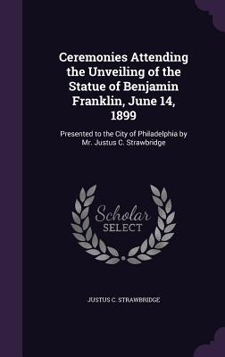 Download Ceremonies Attending the Unveiling of the Statue of Benjamin Franklin, June 14, 1899: Presented to the City of Philadelphia by Mr. Justus C. Strawbridge - Justus C Strawbridge | ePub