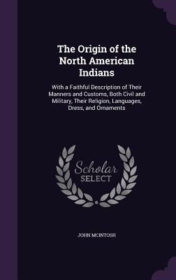 Read The Origin of the North American Indians: With a Faithful Description of Their Manners and Customs, Both Civil and Military, Their Religion, Languages, Dress, and Ornaments - John McIntosh | ePub