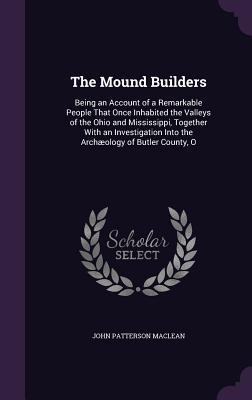 Read The Mound Builders: Being an Account of a Remarkable People That Once Inhabited the Valleys of the Ohio and Mississippi, Together with an Investigation Into the Archaeology of Butler County, O - John Patterson MacLean | PDF