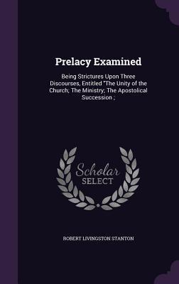 Download Prelacy Examined: Being Strictures Upon Three Discourses, Entitled the Unity of the Church; The Ministry; The Apostolical Succession; - Robert Livingston Stanton | PDF