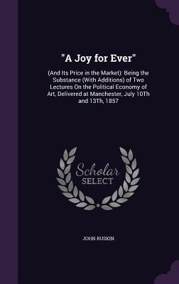 Read A Joy for Ever: (And Its Price in the Market): Being the Substance (with Additions) of Two Lectures on the Political Economy of Art, Delivered at Manchester, July 10th and 13th, 1857 - John Ruskin | PDF