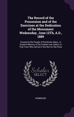Download The Record of the Procession and of the Exercises at the Dedication of the Monument Wednesday, June 12th, A.D., 1889: Erected by the People of Pembroke, Mass., in Grateful Memory of the Soldiers and Sailors of That Town Who Served in the War for the Prese - Pembroke file in PDF
