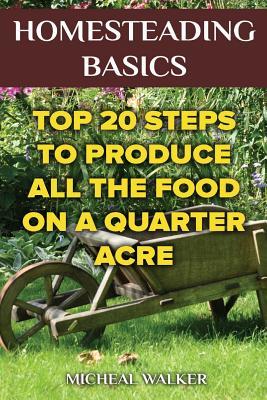 Download Homesteading Basics: Top 20 Steps to Produce All the Food on a Quarter Acre: (Off Grid Living, Homesteading, Mini Farming, Earn and Save Money, Self Reliance) - Micheal Walker | PDF