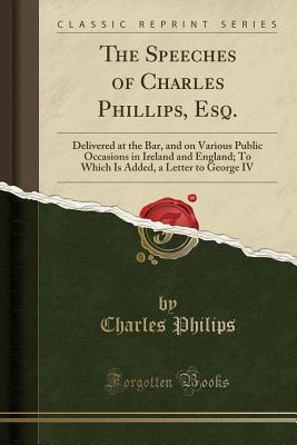 Read online The Speeches of Charles Phillips, Esq.: Delivered at the Bar, and on Various Public Occasions in Ireland and England; To Which Is Added, a Letter to George IV (Classic Reprint) - Charles Philips file in PDF