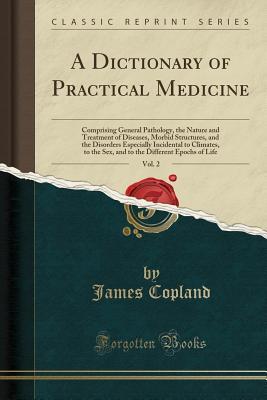 Read A Dictionary of Practical Medicine, Vol. 2: Comprising General Pathology, the Nature and Treatment of Diseases, Morbid Structures, and the Disorders Especially Incidental to Climates, to the Sex, and to the Different Epochs of Life (Classic Reprint) - James Copland | PDF