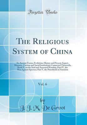 Read The Religious System of China, Vol. 6: Its Ancient Forms, Evolution, History and Present Aspect; Manners, Custom and Social Institutions Connected Therewith; Book II, on the Soul and Ancestral Worship; Part IV, the War Against Spectres; Part V, the Priest - Jan Jakob Maria De Groot file in PDF