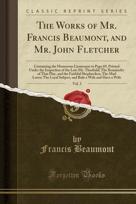 Read online The Works of Mr. Francis Beaumont, and Mr. John Fletcher, Vol. 3: Containing the Humorous Lieutenant to Page 69, Printed Under the Inspection of the Late Mr. Theobald; The Remainder of That Play, and the Faithful Shepherdess; The Mad Lover; The Loyal Subj - Francis Beaumont | ePub