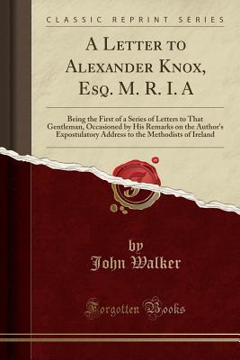 Download A Letter to Alexander Knox, Esq. M. R. I. a: Being the First of a Series of Letters to That Gentleman, Occasioned by His Remarks on the Author's Expostulatory Address to the Methodists of Ireland (Classic Reprint) - John Walker file in PDF