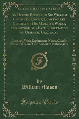 Read online An Heroic Epistle to Sir William Chambers, Knight, Comptroller General of His Majesty's Works, and Author of a Late Dissertation on Oriental Gardening: Enriched with Explanatory Notes, Chiefly Extracted from That Elaborate Performance (Classic Reprint) - William Mason file in PDF