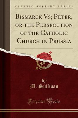 Read online Bismarck Vs; Peter, or the Persecution of the Catholic Church in Prussia (Classic Reprint) - M Sullivan file in PDF