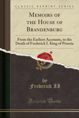 Read Memoirs of the House of Brandenburg: From the Earliest Accounts, to the Death of Frederick I. King of Prussia (Classic Reprint) - Frederick the Great | PDF