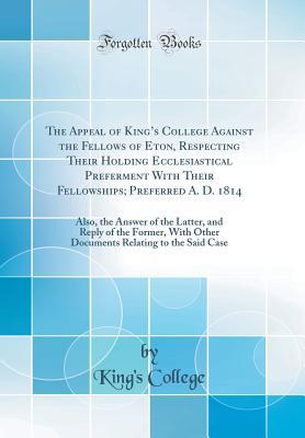 Read The Appeal of King's College Against the Fellows of Eton, Respecting Their Holding Ecclesiastical Preferment with Their Fellowships; Preferred A. D. 1814: Also, the Answer of the Latter, and Reply of the Former, with Other Documents Relating to the Said - King's College | PDF