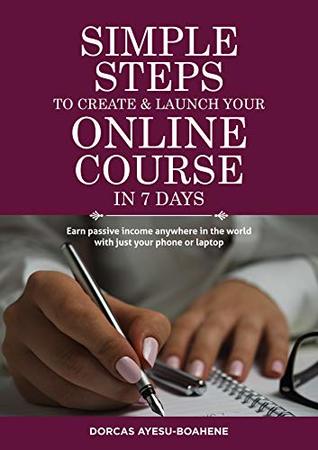 Read online SIMPLE STEPS TO CREATE & LAUNCH YOUR ONLINE COURSE IN 7 DAYS: EARN PASSIVE INCOME ANYWHERE IN THE WORLD WITH JUST YOUR PHONE OR LAPTOP (SIMPLE STEPS SERIES Book 1) - Dorcas Ayesu-Boahene | PDF