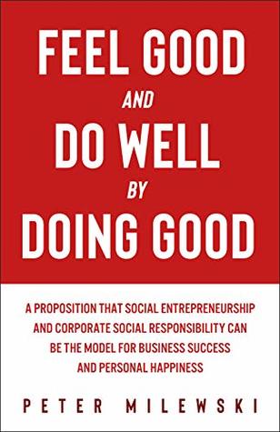 Read online Feel Good and Do Well by Doing Good: A Proposition That Social Entrepreneurship and Corporate Social Responsibility Can Be the Model for Business Success and Personal Happiness - Peter Milewski | PDF