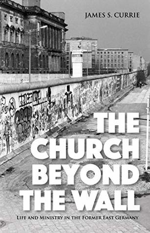 Read online The Church Beyond the Wall: Life and Ministry in the Former East Germany - James S. Currie file in PDF