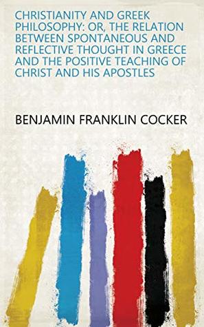 Read online Christianity and Greek Philosophy: Or, the Relation Between Spontaneous and Reflective Thought in Greece and the Positive Teaching of Christ and His Apostles - Benjamin Franklin Cocker | PDF