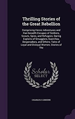 Download Thrilling Stories of the Great Rebellion: Comprising Heroic Adventures and Hair-Breadth Escapes of Soldiers, Scouts, Spies, and Refugees; Daring Exploits of Smugglers, Guerrillas, Desperadoes, and Others; Tales of Loyal and Disloyal Women; Stories of the - Charles S. Greene | ePub